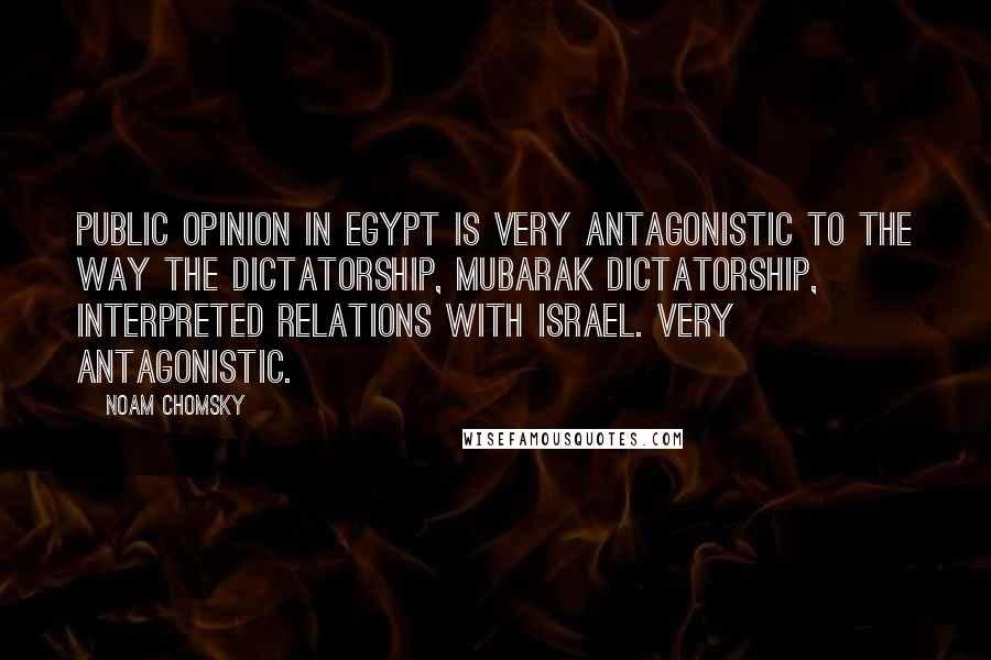 Noam Chomsky Quotes: Public opinion in Egypt is very antagonistic to the way the dictatorship, Mubarak dictatorship, interpreted relations with Israel. Very antagonistic.