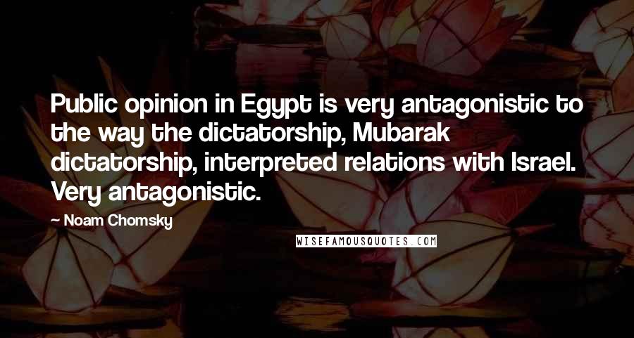 Noam Chomsky Quotes: Public opinion in Egypt is very antagonistic to the way the dictatorship, Mubarak dictatorship, interpreted relations with Israel. Very antagonistic.