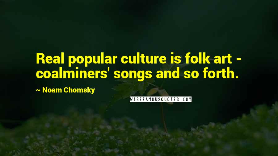 Noam Chomsky Quotes: Real popular culture is folk art - coalminers' songs and so forth.