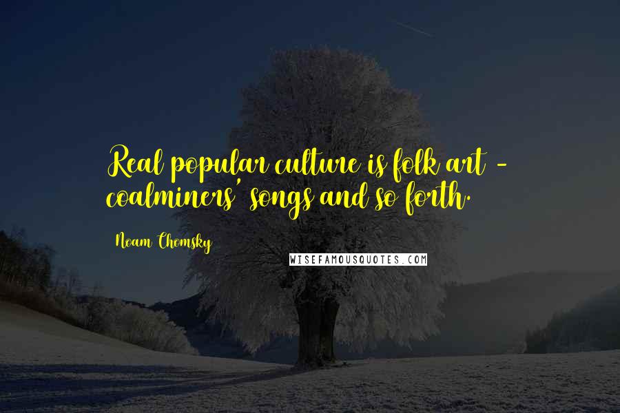 Noam Chomsky Quotes: Real popular culture is folk art - coalminers' songs and so forth.