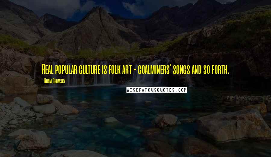 Noam Chomsky Quotes: Real popular culture is folk art - coalminers' songs and so forth.