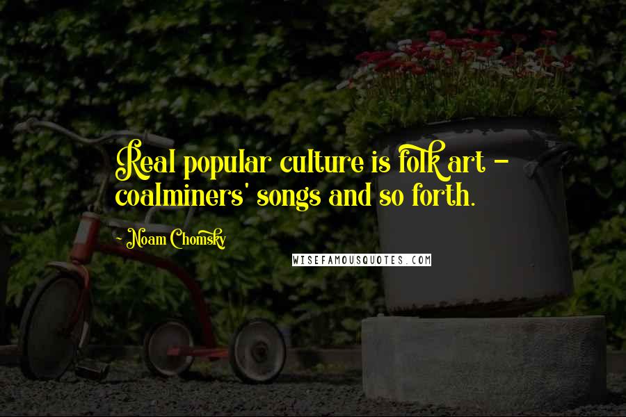 Noam Chomsky Quotes: Real popular culture is folk art - coalminers' songs and so forth.