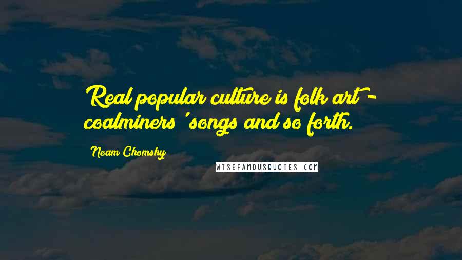 Noam Chomsky Quotes: Real popular culture is folk art - coalminers' songs and so forth.