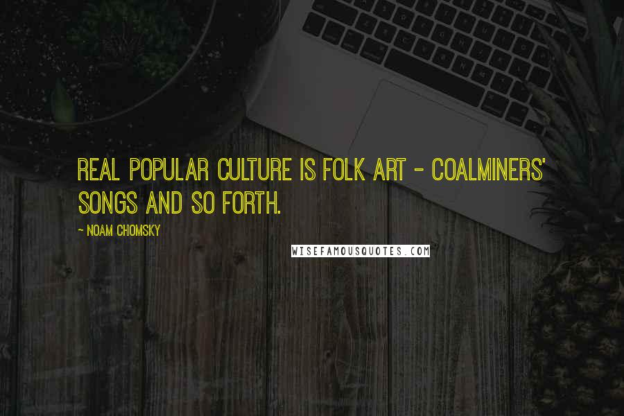 Noam Chomsky Quotes: Real popular culture is folk art - coalminers' songs and so forth.