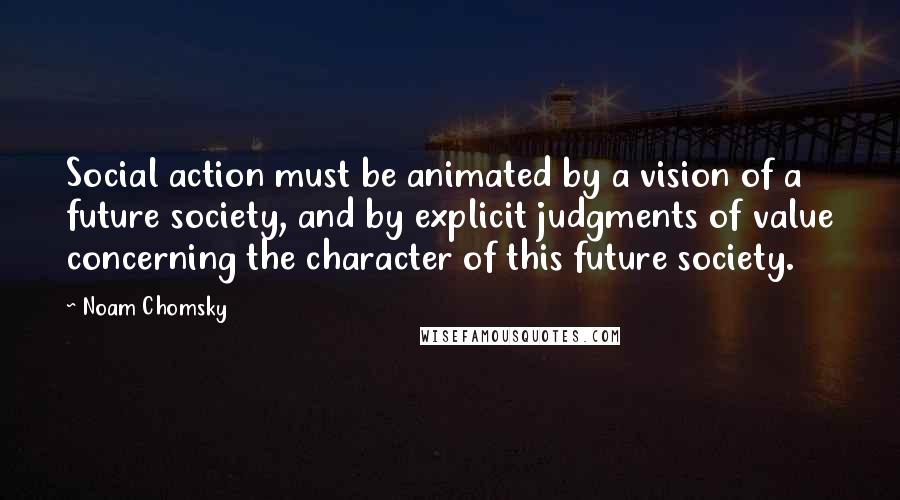 Noam Chomsky Quotes: Social action must be animated by a vision of a future society, and by explicit judgments of value concerning the character of this future society.