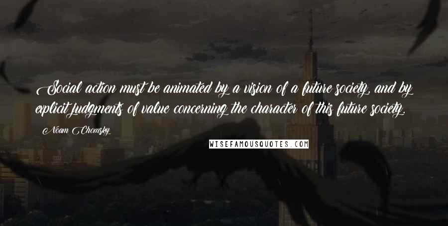 Noam Chomsky Quotes: Social action must be animated by a vision of a future society, and by explicit judgments of value concerning the character of this future society.