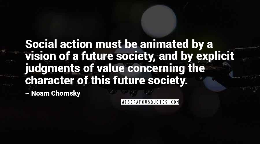 Noam Chomsky Quotes: Social action must be animated by a vision of a future society, and by explicit judgments of value concerning the character of this future society.