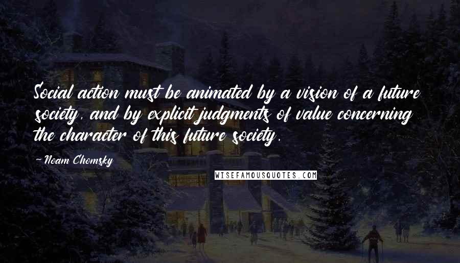 Noam Chomsky Quotes: Social action must be animated by a vision of a future society, and by explicit judgments of value concerning the character of this future society.