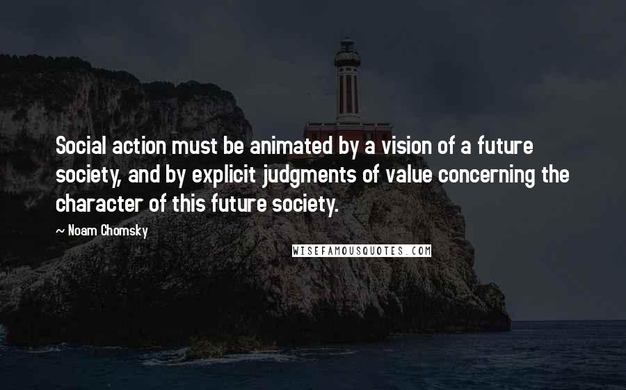 Noam Chomsky Quotes: Social action must be animated by a vision of a future society, and by explicit judgments of value concerning the character of this future society.