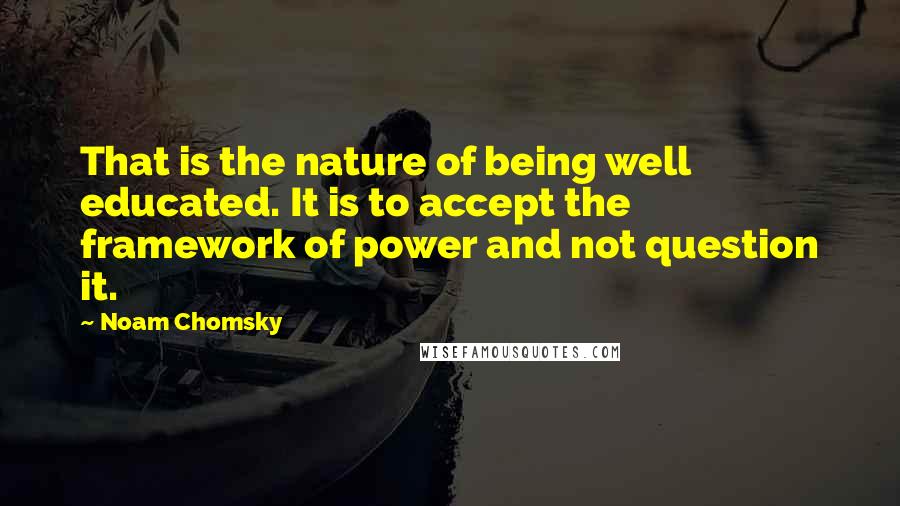 Noam Chomsky Quotes: That is the nature of being well educated. It is to accept the framework of power and not question it.