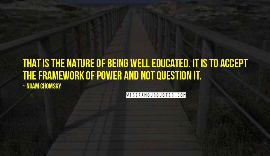 Noam Chomsky Quotes: That is the nature of being well educated. It is to accept the framework of power and not question it.