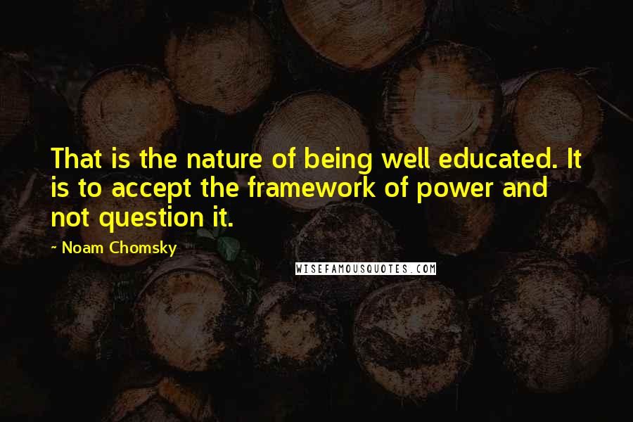 Noam Chomsky Quotes: That is the nature of being well educated. It is to accept the framework of power and not question it.