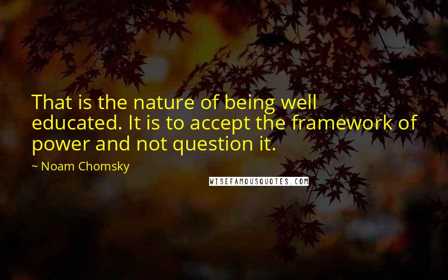 Noam Chomsky Quotes: That is the nature of being well educated. It is to accept the framework of power and not question it.