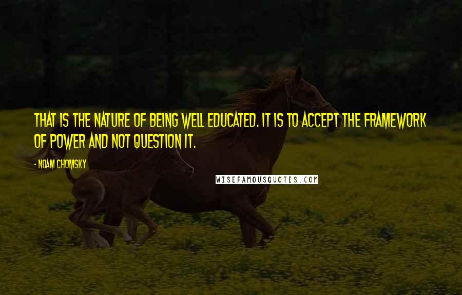 Noam Chomsky Quotes: That is the nature of being well educated. It is to accept the framework of power and not question it.