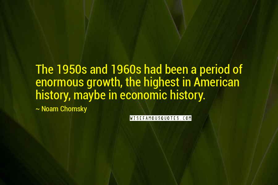 Noam Chomsky Quotes: The 1950s and 1960s had been a period of enormous growth, the highest in American history, maybe in economic history.