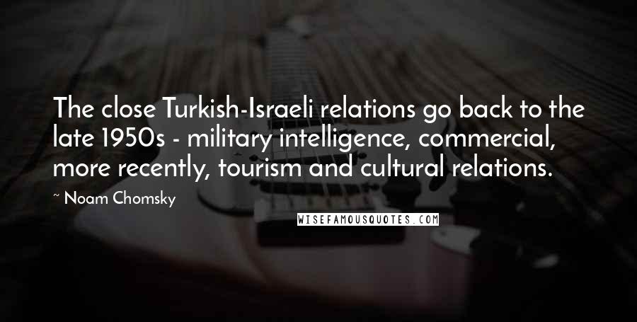 Noam Chomsky Quotes: The close Turkish-Israeli relations go back to the late 1950s - military intelligence, commercial, more recently, tourism and cultural relations.