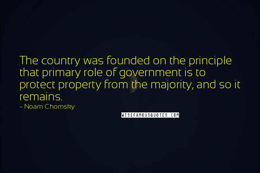 Noam Chomsky Quotes: The country was founded on the principle that primary role of government is to protect property from the majority, and so it remains.