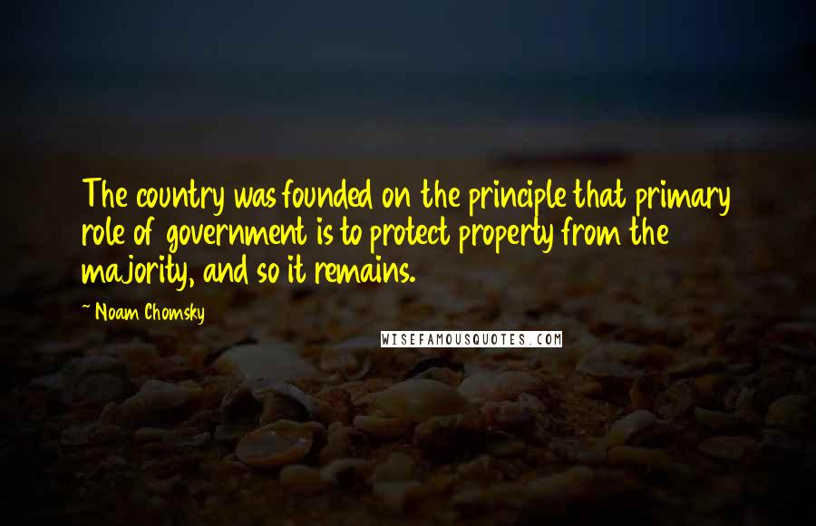 Noam Chomsky Quotes: The country was founded on the principle that primary role of government is to protect property from the majority, and so it remains.