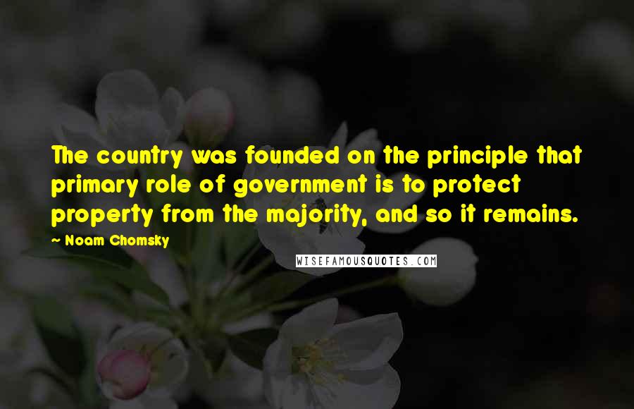 Noam Chomsky Quotes: The country was founded on the principle that primary role of government is to protect property from the majority, and so it remains.