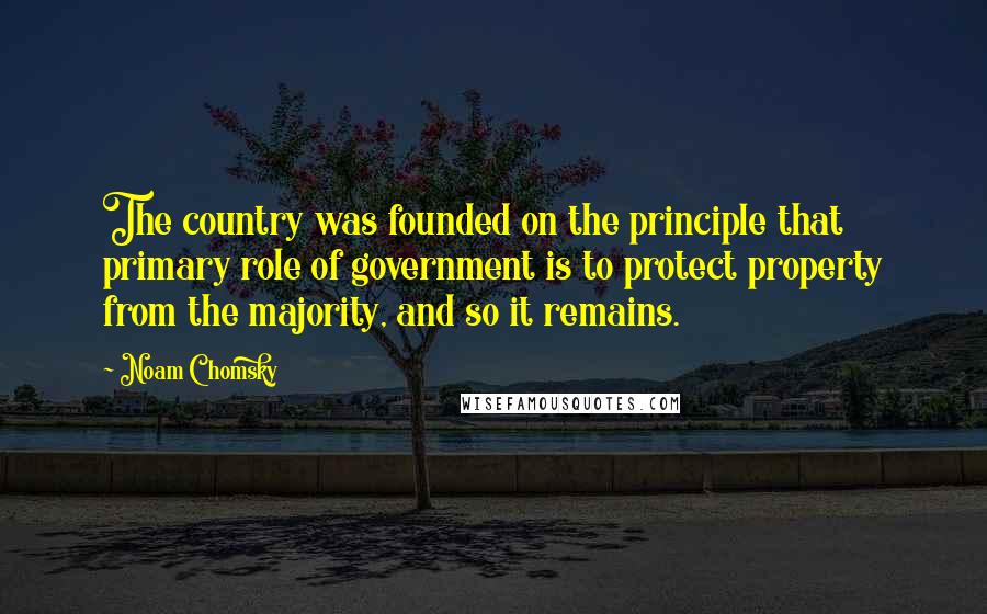 Noam Chomsky Quotes: The country was founded on the principle that primary role of government is to protect property from the majority, and so it remains.