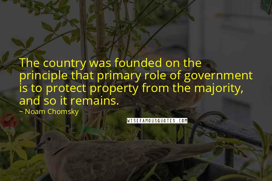 Noam Chomsky Quotes: The country was founded on the principle that primary role of government is to protect property from the majority, and so it remains.