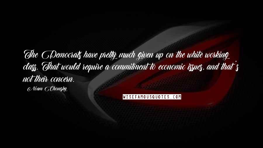 Noam Chomsky Quotes: The Democrats have pretty much given up on the white working class. That would require a commitment to economic issues, and that's not their concern.