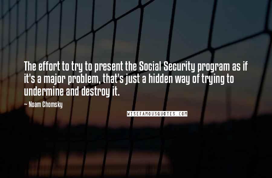 Noam Chomsky Quotes: The effort to try to present the Social Security program as if it's a major problem, that's just a hidden way of trying to undermine and destroy it.