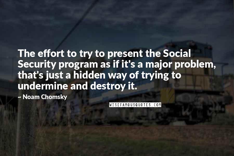 Noam Chomsky Quotes: The effort to try to present the Social Security program as if it's a major problem, that's just a hidden way of trying to undermine and destroy it.