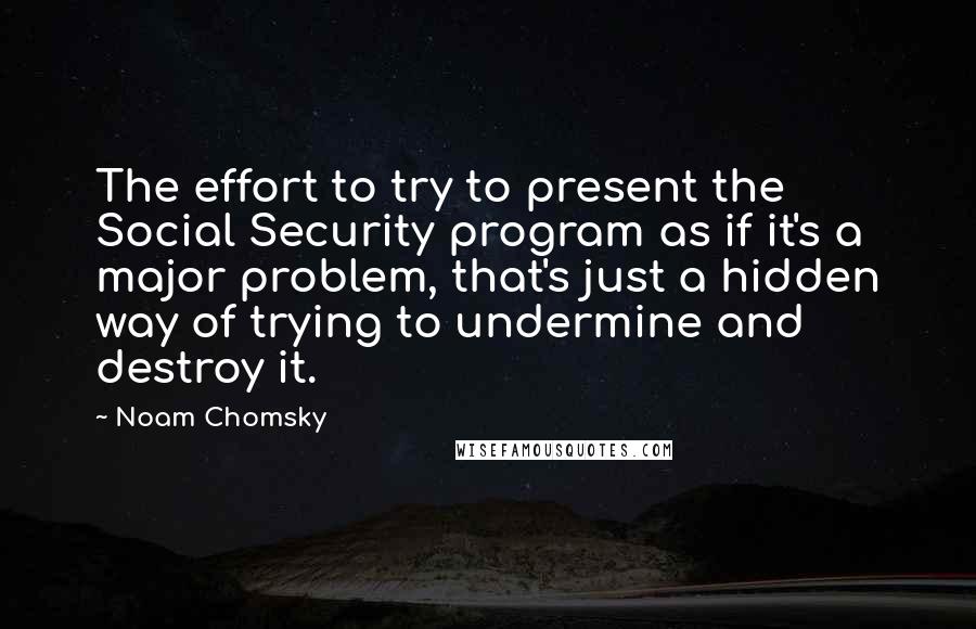 Noam Chomsky Quotes: The effort to try to present the Social Security program as if it's a major problem, that's just a hidden way of trying to undermine and destroy it.