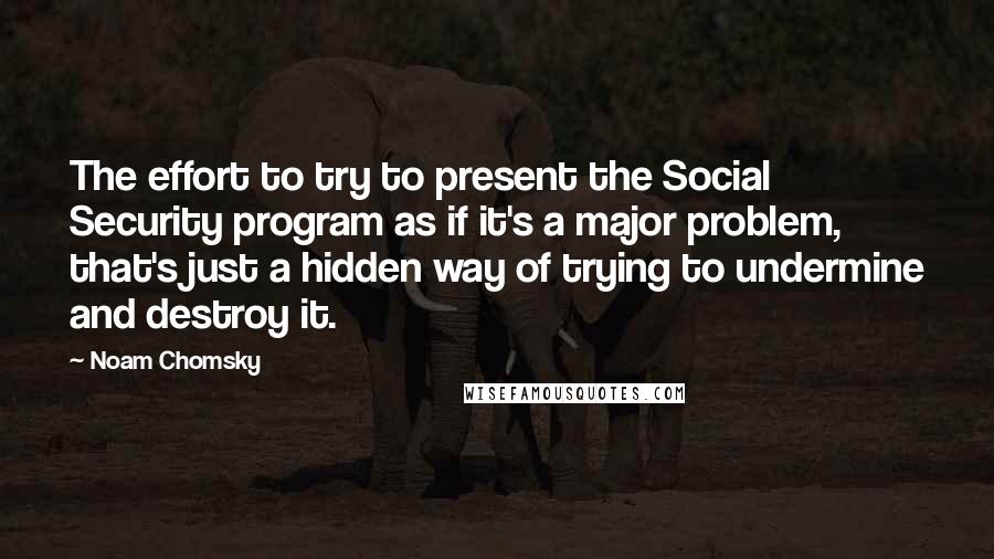 Noam Chomsky Quotes: The effort to try to present the Social Security program as if it's a major problem, that's just a hidden way of trying to undermine and destroy it.