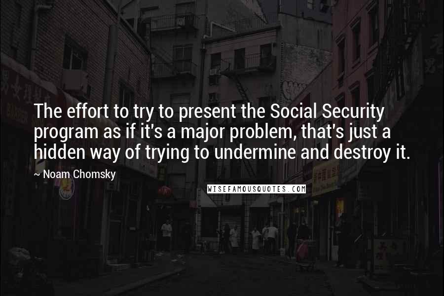 Noam Chomsky Quotes: The effort to try to present the Social Security program as if it's a major problem, that's just a hidden way of trying to undermine and destroy it.