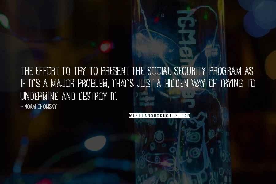 Noam Chomsky Quotes: The effort to try to present the Social Security program as if it's a major problem, that's just a hidden way of trying to undermine and destroy it.