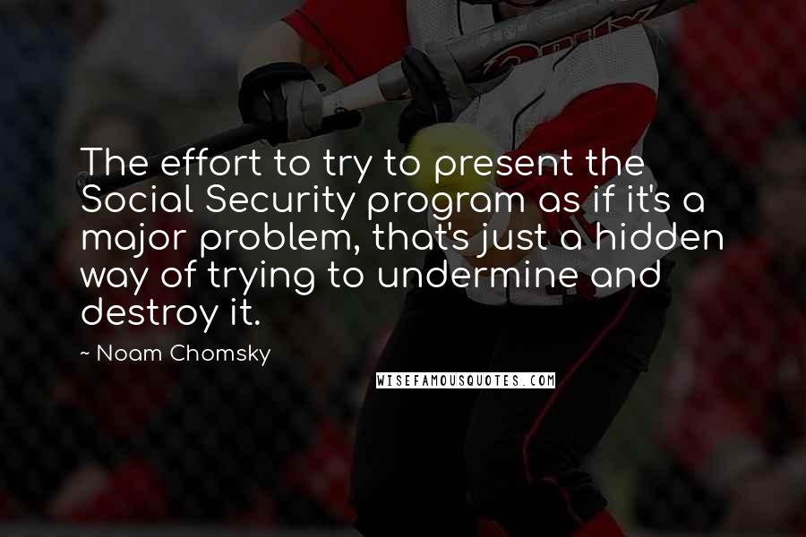 Noam Chomsky Quotes: The effort to try to present the Social Security program as if it's a major problem, that's just a hidden way of trying to undermine and destroy it.
