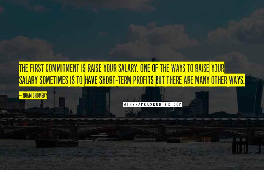 Noam Chomsky Quotes: The first commitment is raise your salary. One of the ways to raise your salary sometimes is to have short-term profits but there are many other ways.