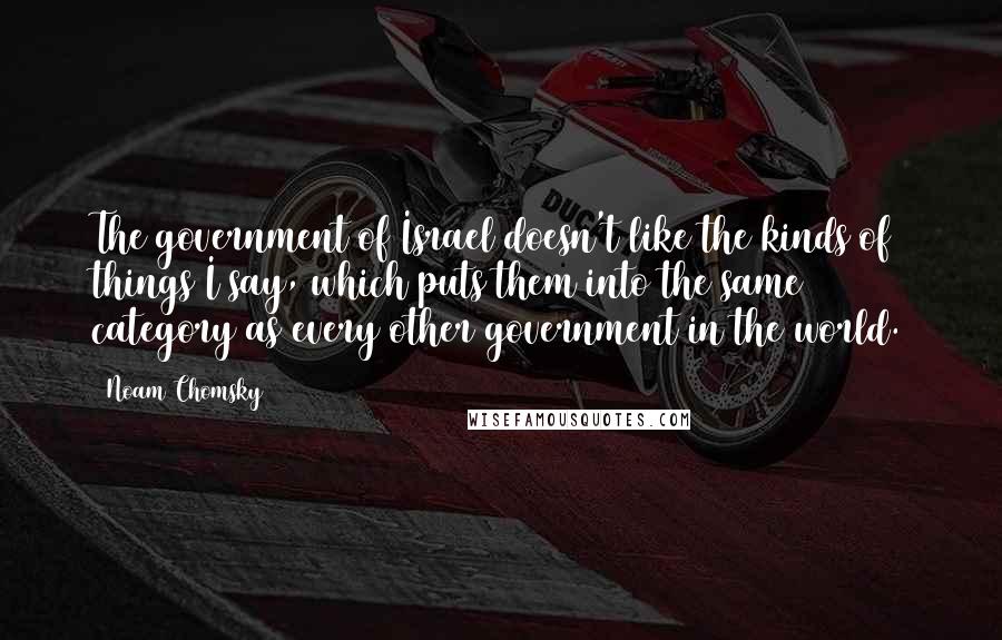 Noam Chomsky Quotes: The government of Israel doesn't like the kinds of things I say, which puts them into the same category as every other government in the world.