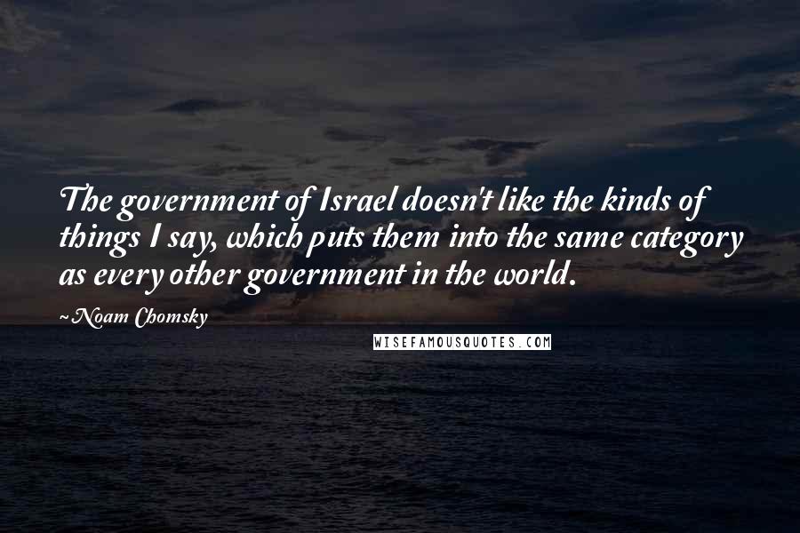 Noam Chomsky Quotes: The government of Israel doesn't like the kinds of things I say, which puts them into the same category as every other government in the world.