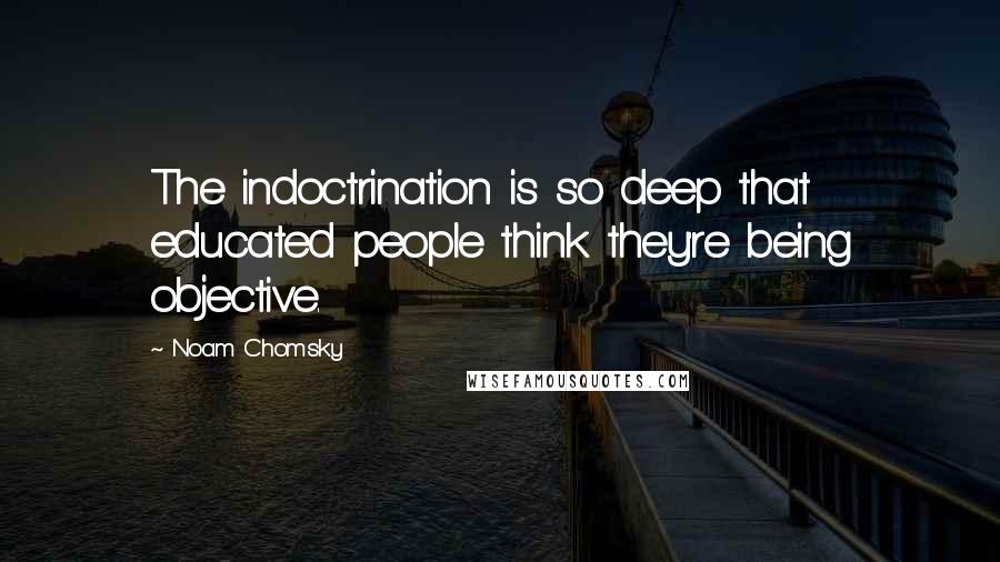 Noam Chomsky Quotes: The indoctrination is so deep that educated people think they're being objective.