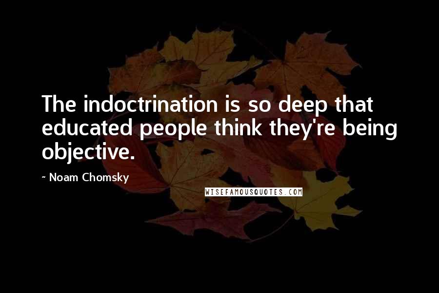 Noam Chomsky Quotes: The indoctrination is so deep that educated people think they're being objective.