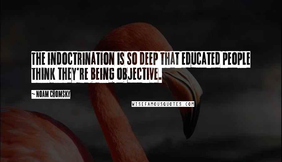 Noam Chomsky Quotes: The indoctrination is so deep that educated people think they're being objective.