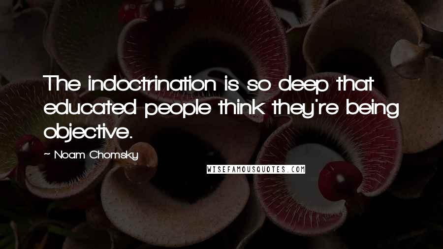 Noam Chomsky Quotes: The indoctrination is so deep that educated people think they're being objective.