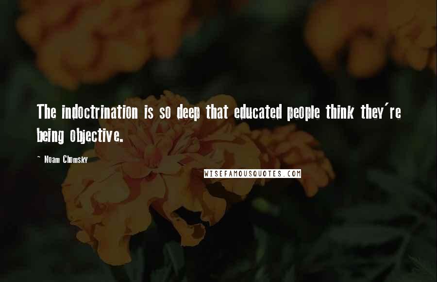 Noam Chomsky Quotes: The indoctrination is so deep that educated people think they're being objective.