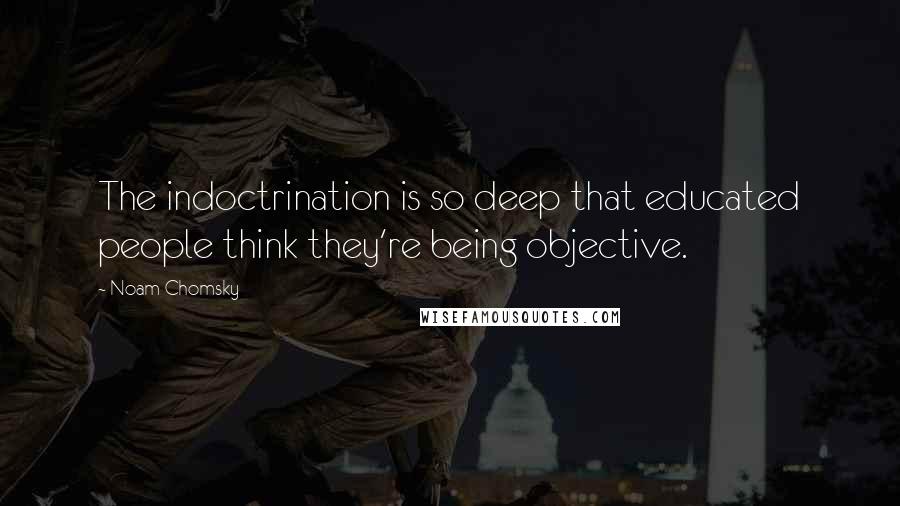 Noam Chomsky Quotes: The indoctrination is so deep that educated people think they're being objective.