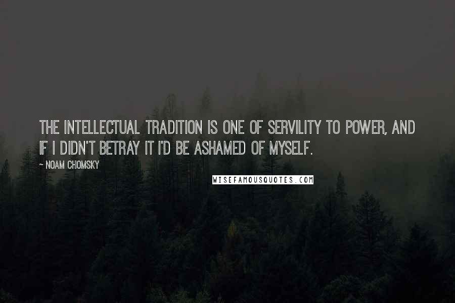 Noam Chomsky Quotes: The intellectual tradition is one of servility to power, and if I didn't betray it I'd be ashamed of myself.