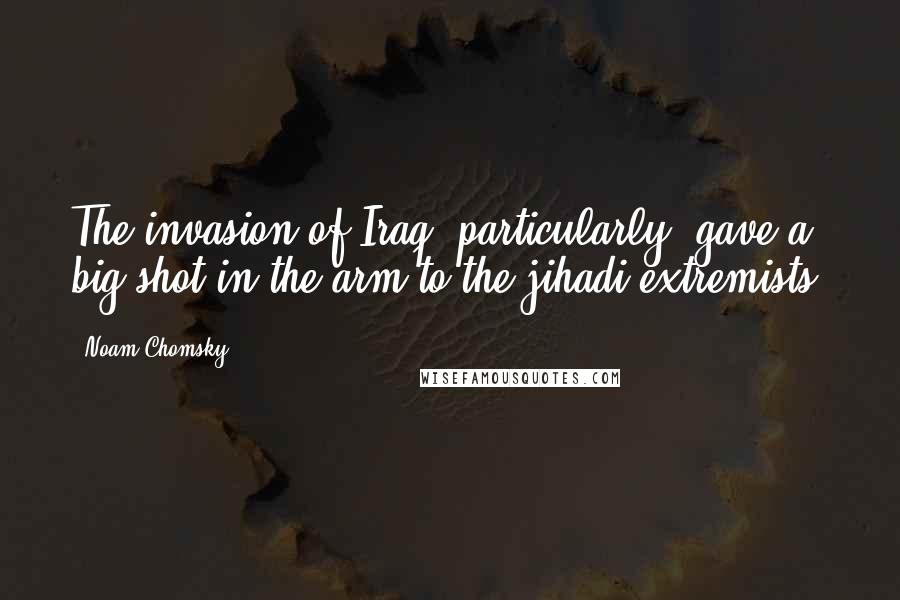 Noam Chomsky Quotes: The invasion of Iraq, particularly, gave a big shot in the arm to the jihadi extremists.