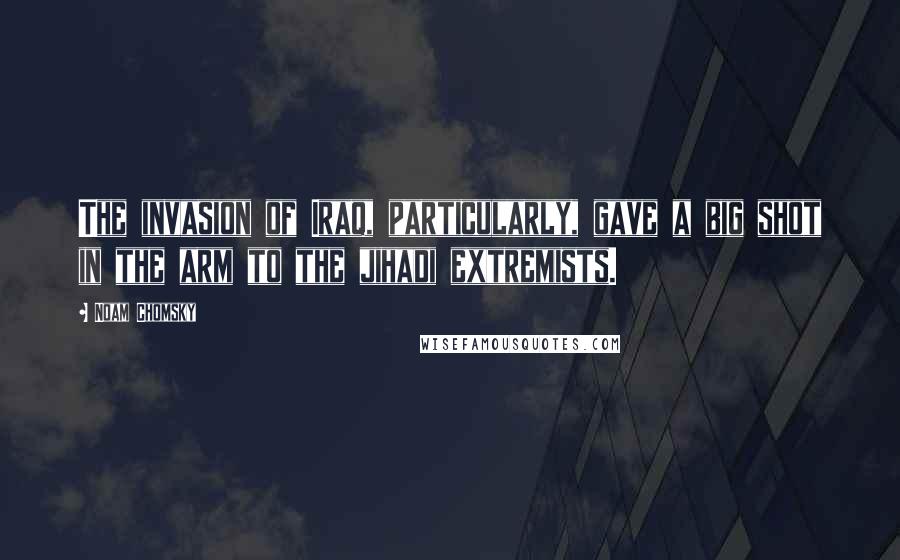 Noam Chomsky Quotes: The invasion of Iraq, particularly, gave a big shot in the arm to the jihadi extremists.