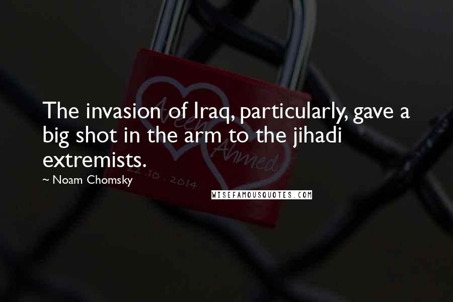 Noam Chomsky Quotes: The invasion of Iraq, particularly, gave a big shot in the arm to the jihadi extremists.