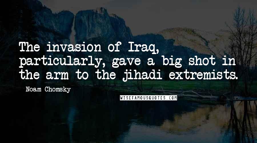 Noam Chomsky Quotes: The invasion of Iraq, particularly, gave a big shot in the arm to the jihadi extremists.