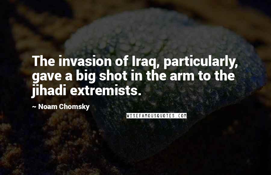 Noam Chomsky Quotes: The invasion of Iraq, particularly, gave a big shot in the arm to the jihadi extremists.