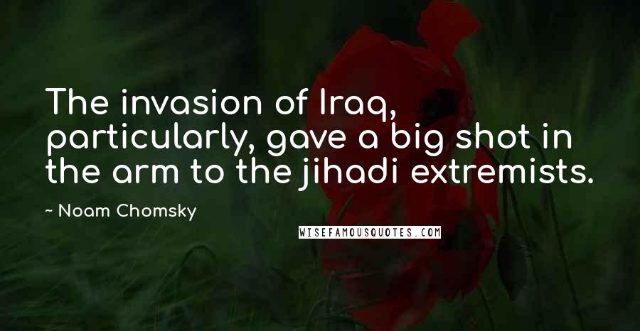 Noam Chomsky Quotes: The invasion of Iraq, particularly, gave a big shot in the arm to the jihadi extremists.