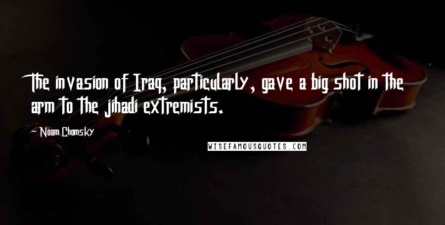 Noam Chomsky Quotes: The invasion of Iraq, particularly, gave a big shot in the arm to the jihadi extremists.